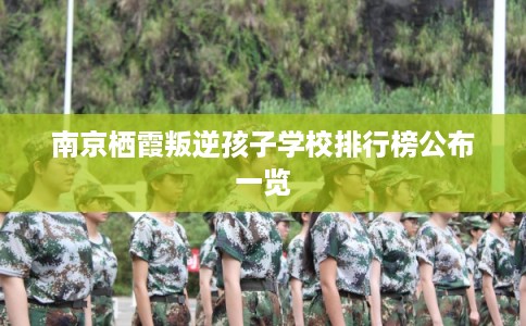 南京栖霞叛逆孩子学校排行榜公布一览