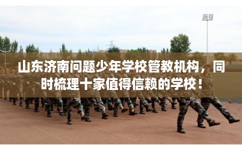 山东济南问题少年学校管教机构，同时梳理十家值得信赖的学校！
