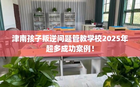 津南孩子叛逆问题管教学校2025年超多成功案例！