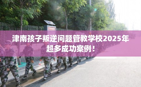 津南孩子叛逆问题管教学校2025年超多成功案例！