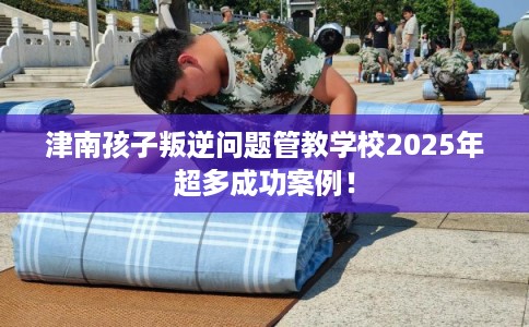 津南孩子叛逆问题管教学校2025年超多成功案例！