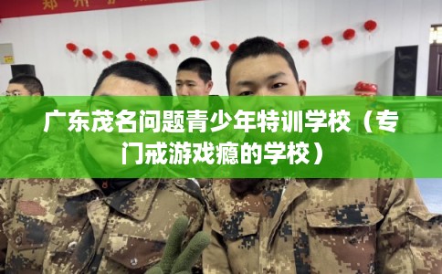 广东茂名问题青少年特训学校（专门戒游戏瘾的学校）