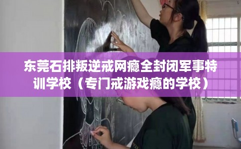 东莞石排叛逆戒网瘾全封闭军事特训学校(专门戒游戏瘾的学校) 东莞石排叛逆戒网瘾全封闭军事特训学校(专门戒游戏瘾的学校)