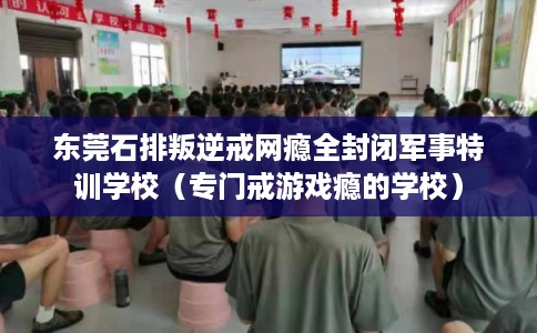 东莞石排叛逆戒网瘾全封闭军事特训学校(专门戒游戏瘾的学校) 东莞石排叛逆戒网瘾全封闭军事特训学校(专门戒游戏瘾的学校)