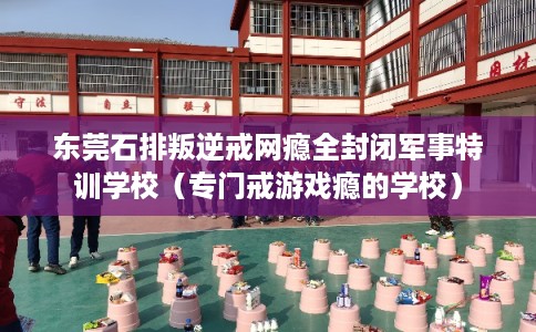 东莞石排叛逆戒网瘾全封闭军事特训学校(专门戒游戏瘾的学校) 东莞石排叛逆戒网瘾全封闭军事特训学校(专门戒游戏瘾的学校)