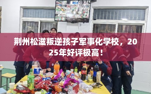荆州松滋叛逆孩子军事化学校，2025年好评极高！
