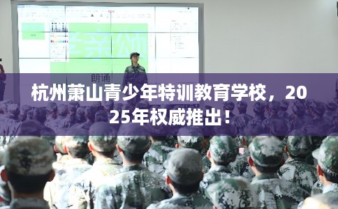 杭州萧山青少年特训教育学校，2025年权威推出！