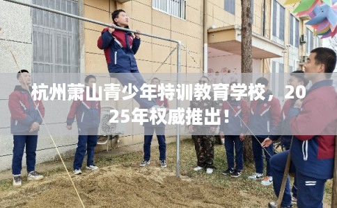 杭州萧山青少年特训教育学校，2025年权威推出！