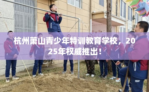 杭州萧山青少年特训教育学校，2025年权威推出！