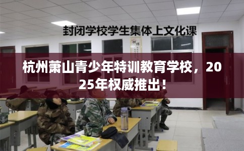 杭州萧山青少年特训教育学校，2025年权威推出！