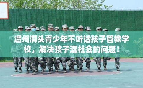 温州洞头青少年不听话孩子管教学校,解决孩子混社会的问题! 温州洞头青少年不听话孩子管教学校,解决孩子混社会的问题!