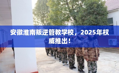 安徽淮南叛逆管教学校,2025年权威推出! 安徽淮南叛逆管教学校,2025年权威推出!