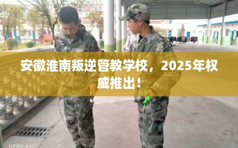 安徽淮南叛逆管教学校，2025年权威推出！