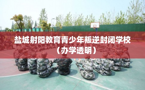 盐城射阳教育青少年叛逆封闭学校（办学透明）