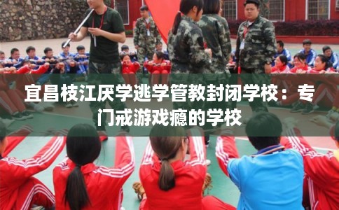 宜昌枝江厌学逃学管教封闭学校:专门戒游戏瘾的学校 宜昌枝江厌学逃学管教封闭学校:专门戒游戏瘾的学校