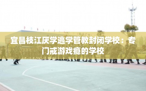 宜昌枝江厌学逃学管教封闭学校:专门戒游戏瘾的学校 宜昌枝江厌学逃学管教封闭学校:专门戒游戏瘾的学校