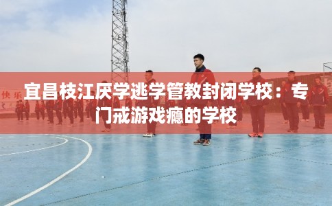 宜昌枝江厌学逃学管教封闭学校：专门戒游戏瘾的学校