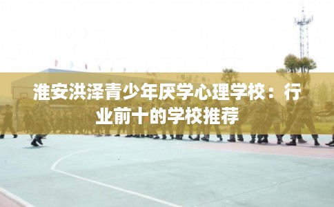 淮安洪泽青少年厌学心理学校:行业前十的学校推荐 淮安洪泽青少年厌学心理学校:行业前十的学校推荐