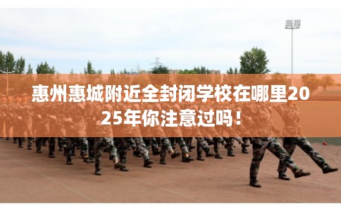 惠州惠城附近全封闭学校在哪里2025年你注意过吗！