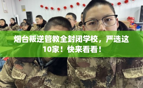 烟台叛逆管教全封闭学校，严选这10家！快来看看！