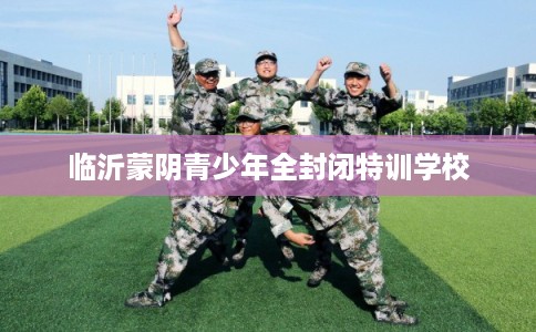 临沂蒙阴青少年全封闭特训学校 临沂蒙阴青少年全封闭特训学校