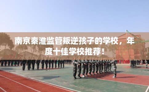 南京秦淮监管叛逆孩子的学校，年度十佳学校推荐！