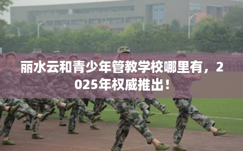 丽水云和青少年管教学校哪里有，2025年权威推出！