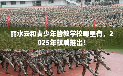 丽水云和青少年管教学校哪里有，2025年权威推出！