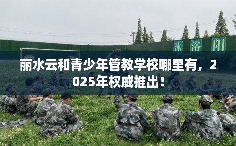 丽水云和青少年管教学校哪里有，2025年权威推出！