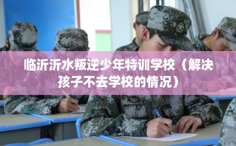 临沂沂水叛逆少年特训学校（解决孩子不去学校的情况）