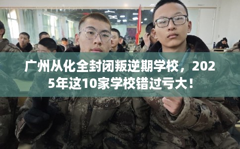 广州从化全封闭叛逆期学校，2025年这10家学校错过亏大！