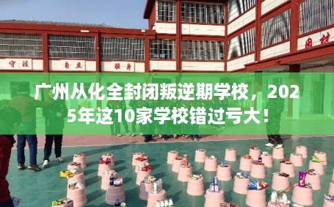 广州从化全封闭叛逆期学校，2025年这10家学校错过亏大！