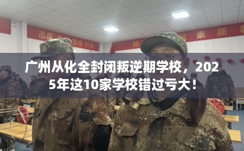 广州从化全封闭叛逆期学校，2025年这10家学校错过亏大！