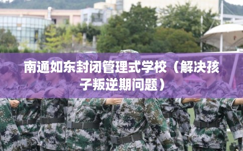 南通如东封闭管理式学校（解决孩子叛逆期问题）
