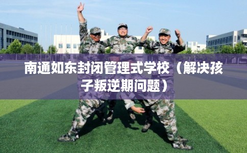 南通如东封闭管理式学校（解决孩子叛逆期问题）