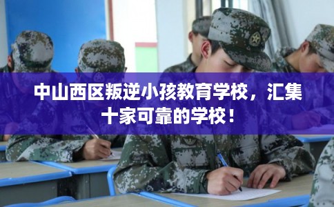 中山西区叛逆小孩教育学校，汇集十家可靠的学校！
