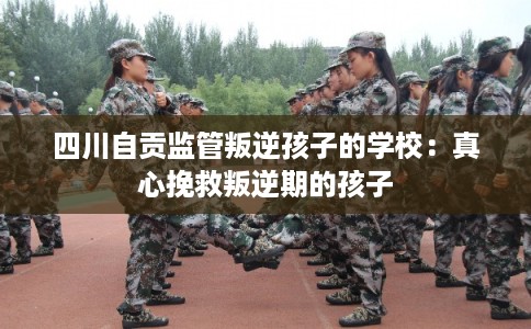 四川自贡监管叛逆孩子的学校:真心挽救叛逆期的孩子 四川自贡监管叛逆孩子的学校:真心挽救叛逆期的孩子