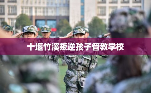 十堰竹溪叛逆孩子管教学校 十堰竹溪叛逆孩子管教学校