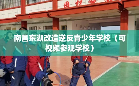 南昌东湖改造逆反青少年学校（可视频参观学校）