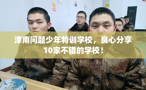 津南问题少年特训学校，良心分享10家不错的学校！