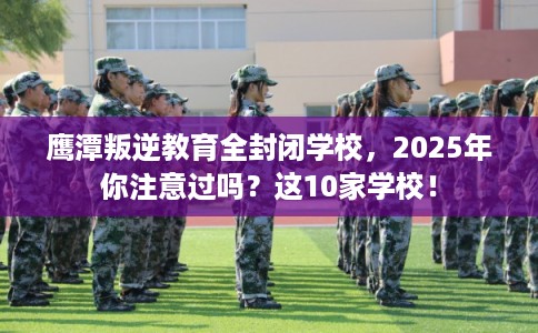 鹰潭叛逆教育全封闭学校，2025年你注意过吗？这10家学校！