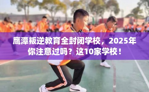 鹰潭叛逆教育全封闭学校，2025年你注意过吗？这10家学校！