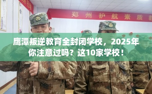 鹰潭叛逆教育全封闭学校，2025年你注意过吗？这10家学校！