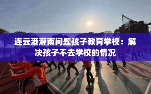 连云港灌南问题孩子教育学校：解决孩子不去学校的情况