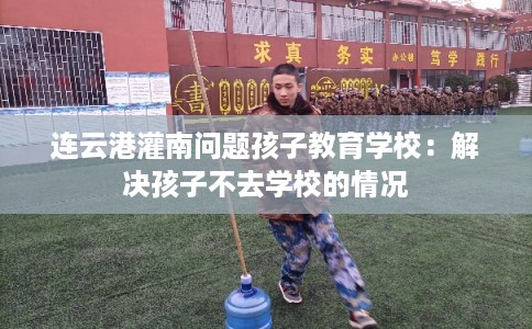 连云港灌南问题孩子教育学校：解决孩子不去学校的情况