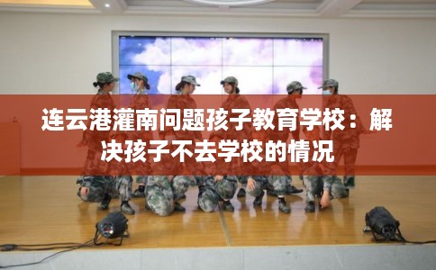 连云港灌南问题孩子教育学校：解决孩子不去学校的情况
