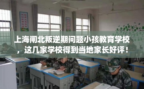 上海闸北叛逆期问题小孩教育学校，这几家学校得到当地家长好评！