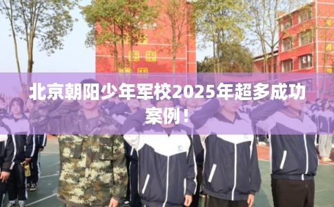 北京朝阳少年军校2025年超多成功案例！