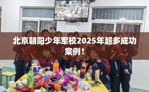 北京朝阳少年军校2025年超多成功案例！