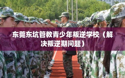 东莞东坑管教青少年叛逆学校（解决叛逆期问题）